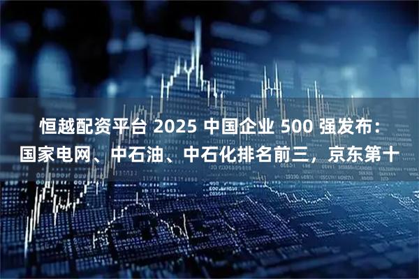 恒越配资平台 2025 中国企业 500 强发布：国家电网、中石油、中石化排名前三，京东第十