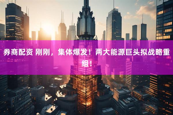 券商配资 刚刚，集体爆发！两大能源巨头拟战略重组！