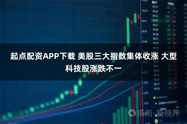 起点配资APP下载 美股三大指数集体收涨 大型科技股涨跌不一