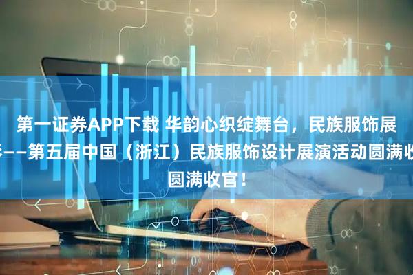 第一证券APP下载 华韵心织绽舞台，民族服饰展华彩——第五届中国（浙江）民族服饰设计展演活动圆满收官！