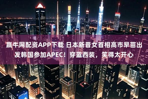 赢牛网配资APP下载 日本新晋女首相高市早苗出发韩国参加APEC！穿蓝西装，笑得太开心