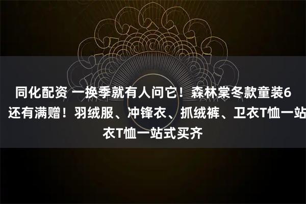 同化配资 一换季就有人问它!森林棠冬款童装69元起,还有满赠!羽绒服、冲锋衣、抓绒裤、卫衣T恤一站式买齐