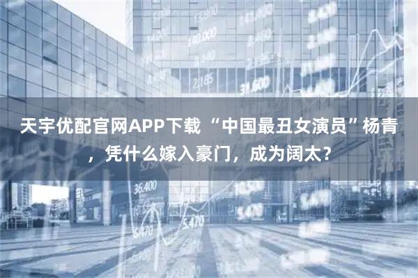 天宇优配官网APP下载 “中国最丑女演员”杨青，凭什么嫁入豪门，成为阔太？