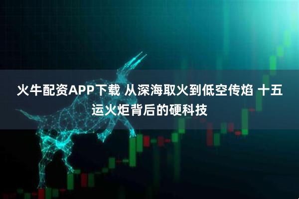 火牛配资APP下载 从深海取火到低空传焰 十五运火炬背后的硬科技