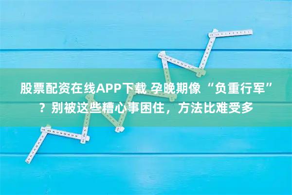 股票配资在线APP下载 孕晚期像 “负重行军”?别被这些糟心事困住,方法比难受多