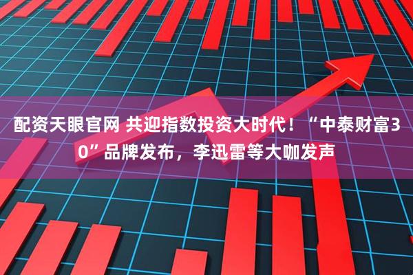 配资天眼官网 共迎指数投资大时代！“中泰财富30”品牌发布，李迅雷等大咖发声