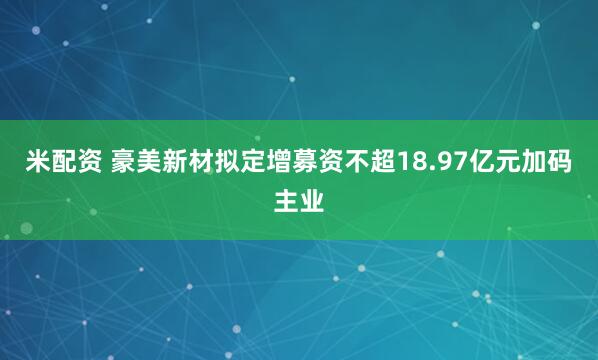 米配资 豪美新材拟定增募资不超18.97亿元加码主业