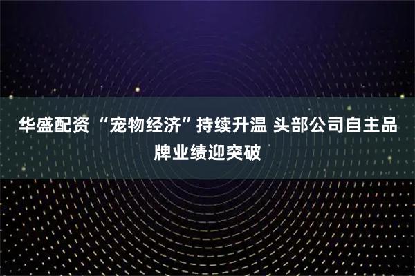 华盛配资 “宠物经济”持续升温 头部公司自主品牌业绩迎突破