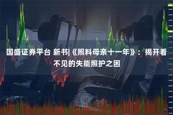 国盛证券平台 新书|《照料母亲十一年》：揭开看不见的失能照护之困