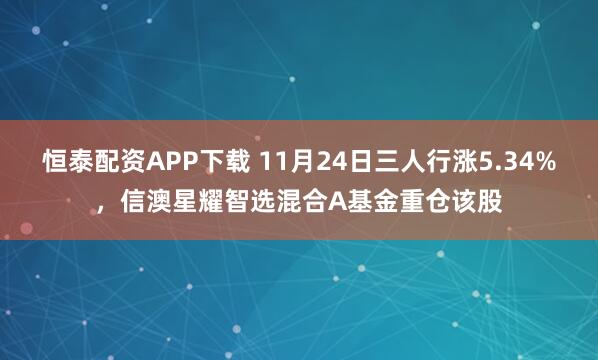 恒泰配资APP下载 11月24日三人行涨5.34%，信澳星耀智选混合A基金重仓该股