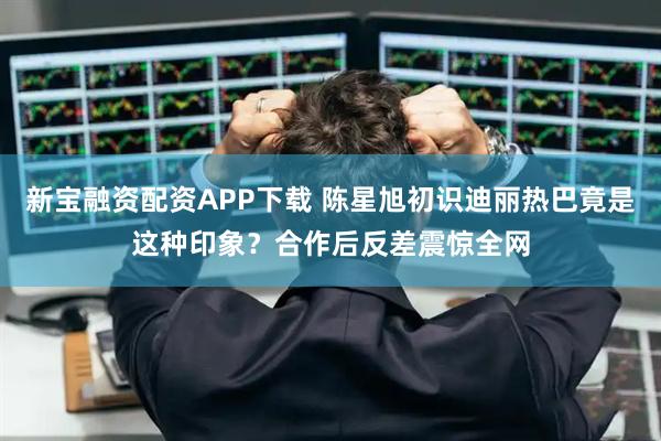 新宝融资配资APP下载 陈星旭初识迪丽热巴竟是这种印象？合作后反差震惊全网