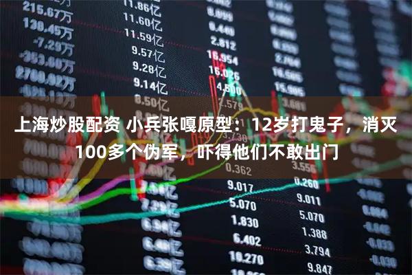 上海炒股配资 小兵张嘎原型：12岁打鬼子，消灭100多个伪军，吓得他们不敢出门