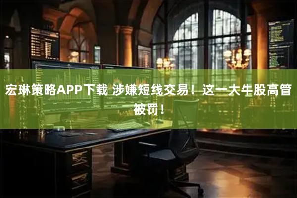 宏琳策略APP下载 涉嫌短线交易！这一大牛股高管被罚！
