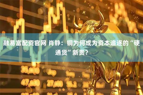 融易富配资官网 肖静：铜为何成为资本追逐的“硬通货”新贵？