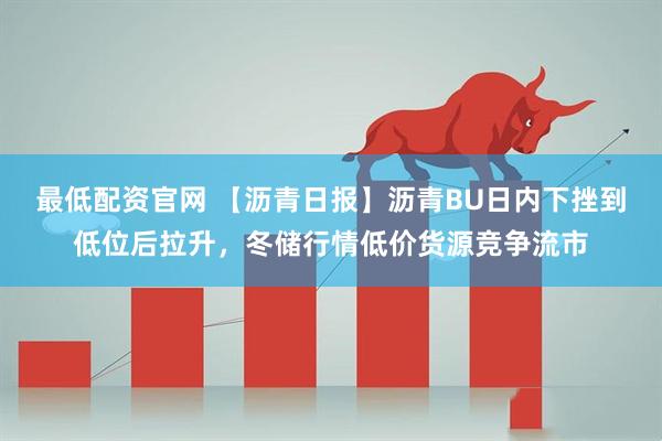 最低配资官网 【沥青日报】沥青BU日内下挫到低位后拉升，冬储行情低价货源竞争流市