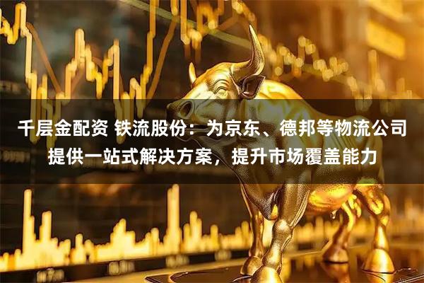 千层金配资 铁流股份:为京东、德邦等物流公司提供一站式解决方案,提升市场覆盖能力