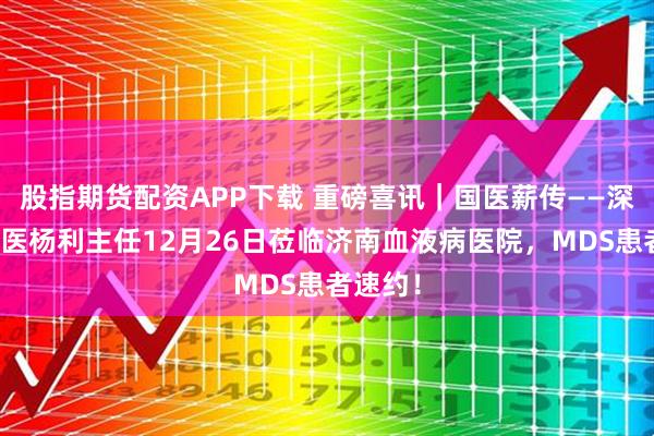 股指期货配资APP下载 重磅喜讯｜国医薪传——深圳名中医杨利主任12月26日莅临济南血液病医院，MDS患者速约！