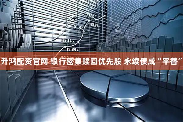升鸿配资官网 银行密集赎回优先股 永续债成“平替”