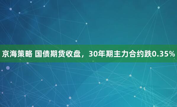 京海策略 国债期货收盘，30年期主力合约跌0.35%