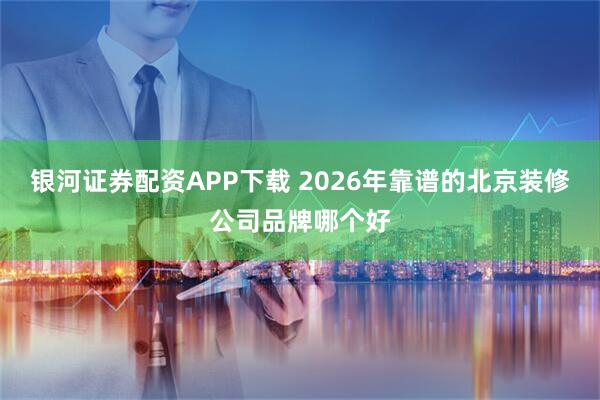 银河证券配资APP下载 2026年靠谱的北京装修公司品牌哪个好