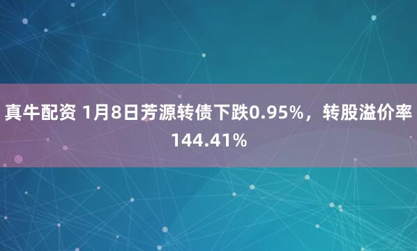 真牛配资 1月8日芳源转债下跌0.95%，转股溢价率144.41%