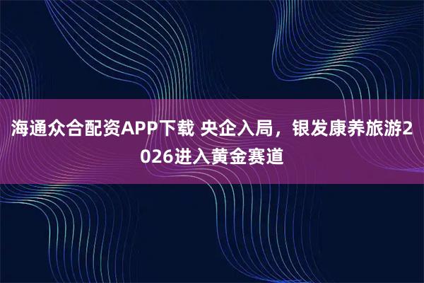海通众合配资APP下载 央企入局，银发康养旅游2026进入黄金赛道