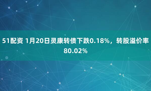 51配资 1月20日灵康转债下跌0.18%，转股溢价率80.02%