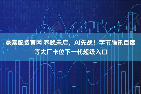 豪泰配资官网 春晚未启，AI先战！字节腾讯百度等大厂卡位下一代超级入口