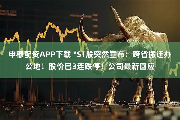 申穆配资APP下载 *ST股突然宣布：跨省搬迁办公地！股价已3连跌停！公司最新回应