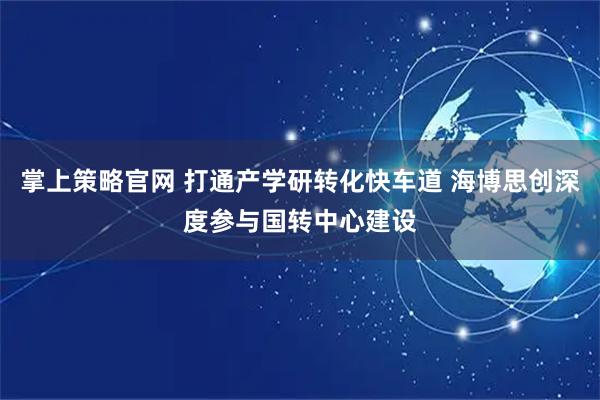 掌上策略官网 打通产学研转化快车道 海博思创深度参与国转中心建设