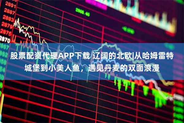 股票配资代理APP下载 辽阔的北欧|从哈姆雷特城堡到小美人鱼，遇见丹麦的双面浪漫