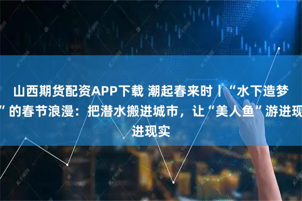 山西期货配资APP下载 潮起春来时丨“水下造梦师”的春节浪漫：把潜水搬进城市，让“美人鱼”游进现实
