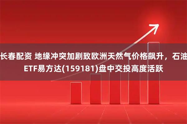 长春配资 地缘冲突加剧致欧洲天然气价格飙升，石油ETF易方达(159181)盘中交投高度活跃
