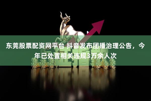 东莞股票配资网平台 抖音发布团播治理公告,今年已处置相关违规3万余人次