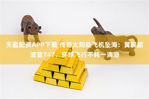 天盈配资APP下载 传奇太阳能飞机坠海：翼展超波音747，环球飞行不耗一滴油