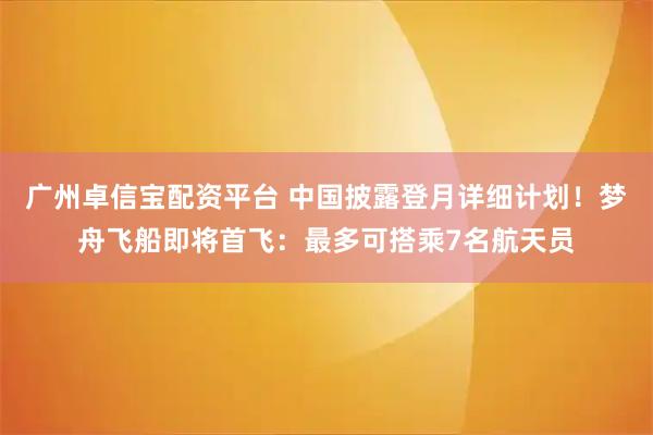 广州卓信宝配资平台 中国披露登月详细计划！梦舟飞船即将首飞：最多可搭乘7名航天员