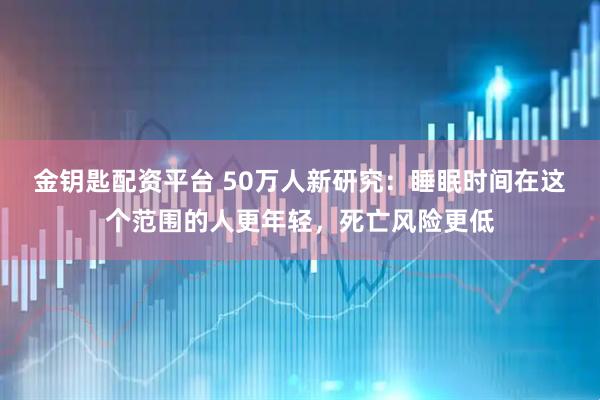 金钥匙配资平台 50万人新研究：睡眠时间在这个范围的人更年轻，死亡风险更低