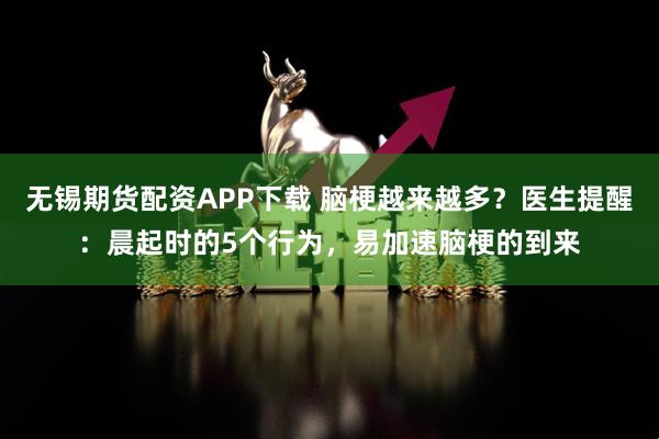 无锡期货配资APP下载 脑梗越来越多？医生提醒：晨起时的5个行为，易加速脑梗的到来