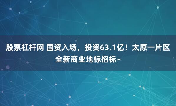 股票杠杆网 国资入场，投资63.1亿！太原一片区全新商业地标招标~